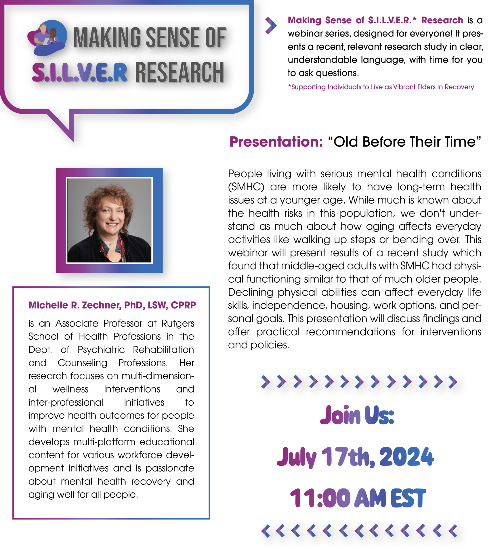 Making Sense of S.I.L.V.E.R.* Research is a webinar series, designed for everyone! It presents a recent, relevant research study in clear, understandable language, with time for you to ask questions. Presentation: “Old Before Their Time” People living with serious mental health conditions (SMHC) are more likely to have long-term health issues at a younger age. While much is known about the health risks in this population, we don't understand as much about how aging affects everyday activities like walking up steps or bending over. This webinar will present results of a recent study which found that middle-aged adults with SMHC had physical functioning similar to that of much older people. Declining physical abilities can affect everyday life skills, independence, housing, work options, and personal goals. This presentation will discuss findings and offer practical recommendations for interventions and policies. Michelle R. Zechner, PhD, LSW, CPRP is an Associate Professor at Rutgers School of Health Professions in the Dept. of Psychiatric Rehabilitation and Counseling Professions. Her research focuses on multi-dimensional wellness interventions and inter-professional initiatives to improve health outcomes for people with mental health conditions. She develops multi-platform educational content for various workforce development initiatives and is passionate about mental health recovery and aging well for all people. This event is supported by funding from the National Institute on Disability, Independent Living, and Rehabilitation Research. NIDILRR is a Center within the Administration for Community Living (ACL), Department of Health and Human Services (HHS). The contents of this project do not necessarily represent the policy of NIDILRR, ACL, HHS, and you should not assume endorsement by the Federal Government. *Supporting Individuals to Live as Vibrant Elders in Recovery Registration Link: https://bostonu.zoom.us/webinar/register/WN_2migh4DnRYy_6iXupZZ5-A#/registration