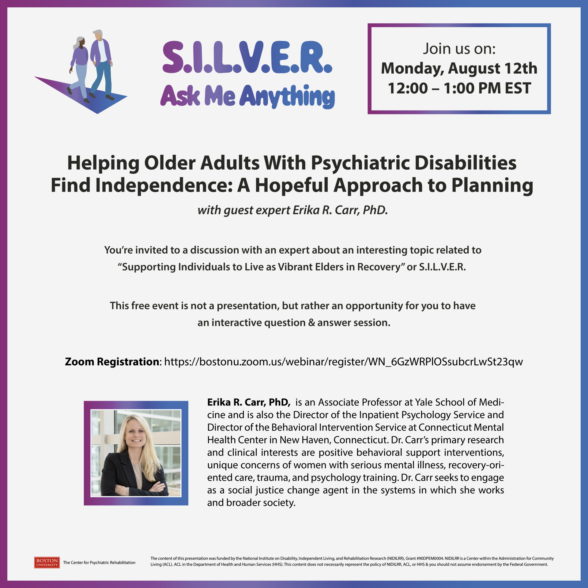 You’re invited to a discussion with an expert about an interesting topic related to “Supporting Individuals to Live as Vibrant Elders in Recovery” or S.I.L.V.E.R. This free event is not a presentation, but rather an opportunity for you to have an interactive question & answer session. Erika R. Carr, PhD, is an Associate Professor at Yale School of Medicine and is also the Director of the Inpatient Psychology Service and Director of the Behavioral Intervention Service at Connecticut Mental Health Center in New Haven, Connecticut. Dr. Carr’s primary research and clinical interests are positive behavioral support interventions, unique concerns of women with serious mental illness, recovery-oriented care, trauma, and psychology training. Dr. Carr seeks to engage as a social justice change agent in the systems in which she works and broader society. Submit webinar questions before the webinar to: Lisa Krystynak at lisakaye@bu.edu Boston University provides reasonable accommodation upon request. Please send an email to lisakaye@bu.edu at least 14 days prior to the event with the specific accommodations you require. If less than 14 days remain until the event, please submit your request the same day you register, or as soon as possible, so we can make every effort to accommodate you. Registration Link: https://bostonu.zoom.us/webinar/register/WN_6GzWRPlOSsubcrLwSt23qw