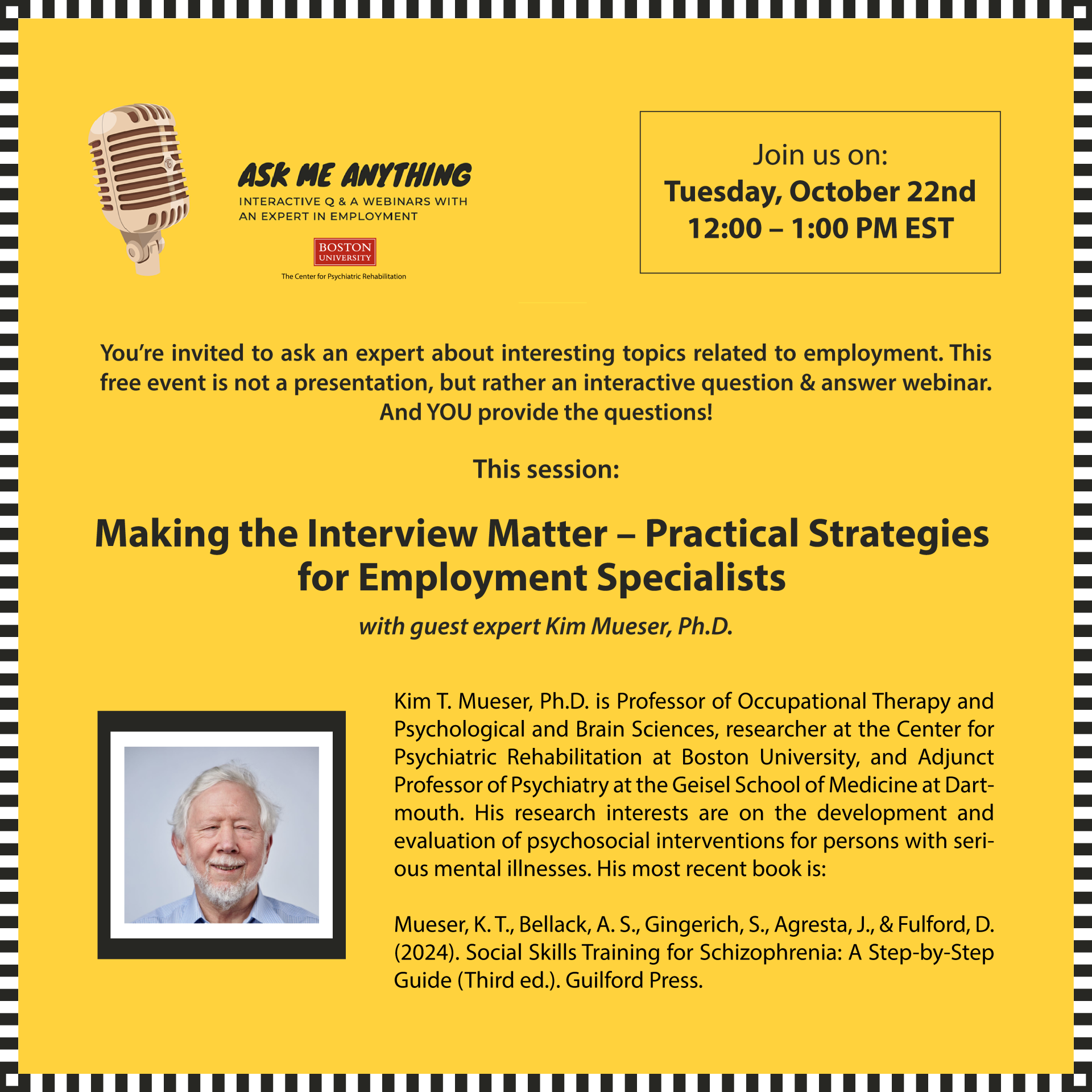 “Ask Me Anything About Employment You're invited to ask an expert about interesting topics related to employment. This free event is not a presentation, but rather an interactive question & answer webinar. And YOU provide the questions! This session: Making the Interview Matter - Practical Strategies for Employment Specialists with guest expert Kim Mueser, Ph.D. Kim T. Mueser, Ph.D. is Professor of Occupational Therapy and Psychological and Brain Sciences, researcher at the Center for Psychiatric Rehabilitation at Boston University, and Adjunct Professor of Psychiatry at the Geisel School of Medicine at Dart-mouth. His research interests are on the development and evaluation of psychosocial interventions for persons with serious mental illnesses. His most recent book is: Mueser, K. T., Bellack, A. S., Gingerich, S., Agresta, J., & Fulford, D. (2024). Social Skills Training for Schizophrenia: A Step-by-StepGuide (Third ed.). Guilford Press. Zoom Registration: https://bostonu.zoom.us/webinar/register/WN_0Rbvf5CESiyhlZO3nuhoqg “