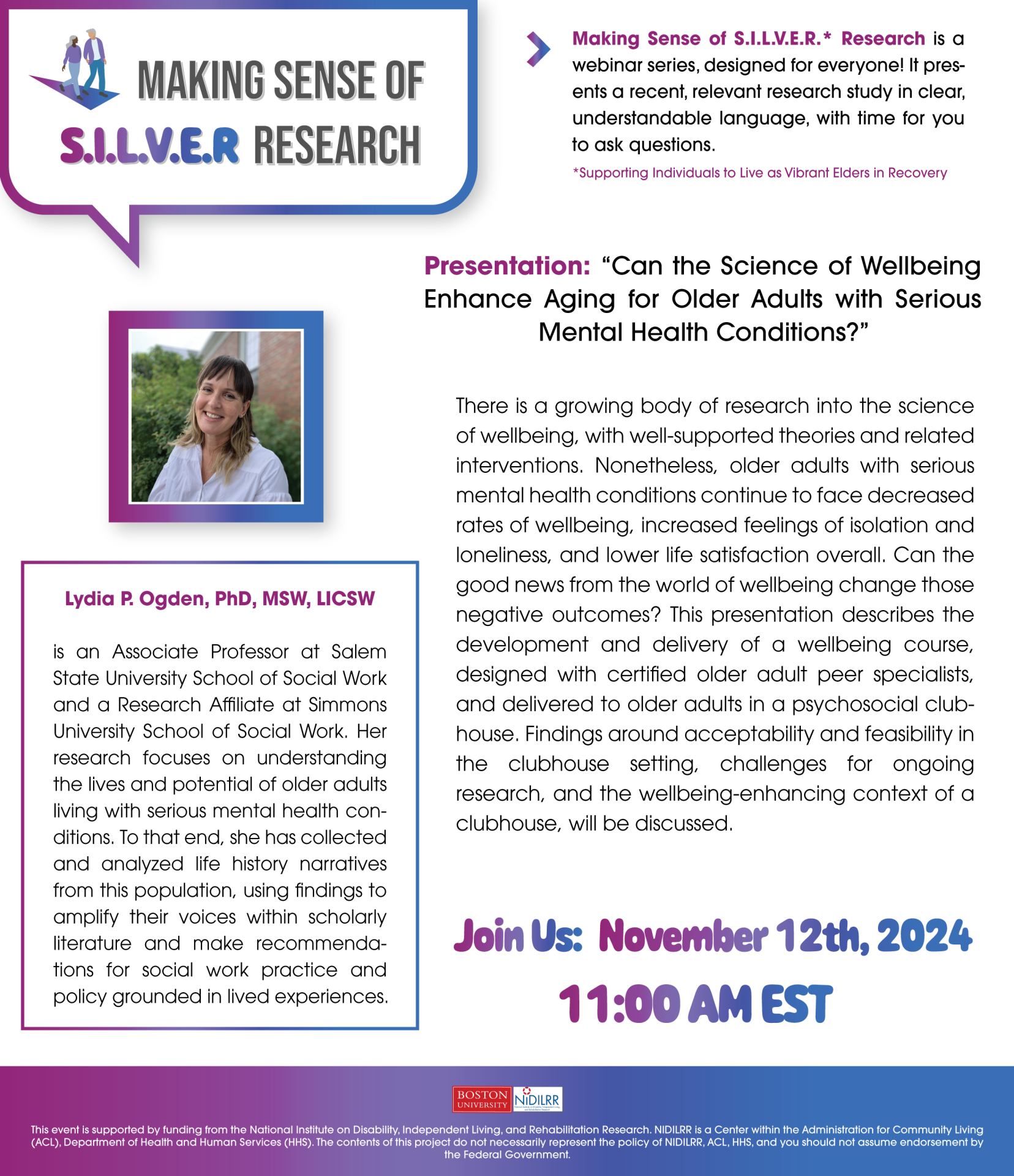 Making Sense of S.I.L.V.E.R.* Research is a webinar series, designed for everyone! It presents a recent, relevant research study in clear, understandable language, with time for you to ask questions. Presentation: “Can the Science of Wellbeing Enhance Aging for Older Adults with Serious Mental Health Conditions?” There is a growing body of research into the science of wellbeing, with well-supported theories and related interventions. Nonetheless, older adults with serious mental health conditions continue to face decreased rates of wellbeing, increased feelings of isolation and loneliness, and lower life satisfaction overall. Can the good news from the world of wellbeing change those negative outcomes? This presentation describes the development and delivery of a wellbeing course, designed with certified older adult peer specialists, and delivered to older adults in a psychosocial clubhouse. Findings around acceptability and feasibility in the clubhouse setting, challenges for ongoing research, and the wellbeing-enhancing context of a clubhouse, will be discussed. Lydia P. Ogden, PhD, MSW, LICSW, is an Associate Professor at Salem State University School of Social Work and a Research Affiliate at Simmons University School of Social Work. Her research focuses on understanding the lives and potential of older adults living with serious mental health conditions. To that end, she has collected and analyzed life history narratives from this population, using findings to amplify their voices within scholarly literature and make recommendations for social work practice and policy grounded in lived experiences. This event is supported by funding from the National Institute on Disability, Independent Living, and Rehabilitation Research. NIDILRR is a Center within the Administration for Community Living (ACL), Department of Health and Human Services (HHS). The contents of this project do not necessarily represent the policy of NIDILRR, ACL, HHS, and you should not assume endorsement by the Federal Government. *Supporting Individuals to Live as Vibrant Elders in Recovery 