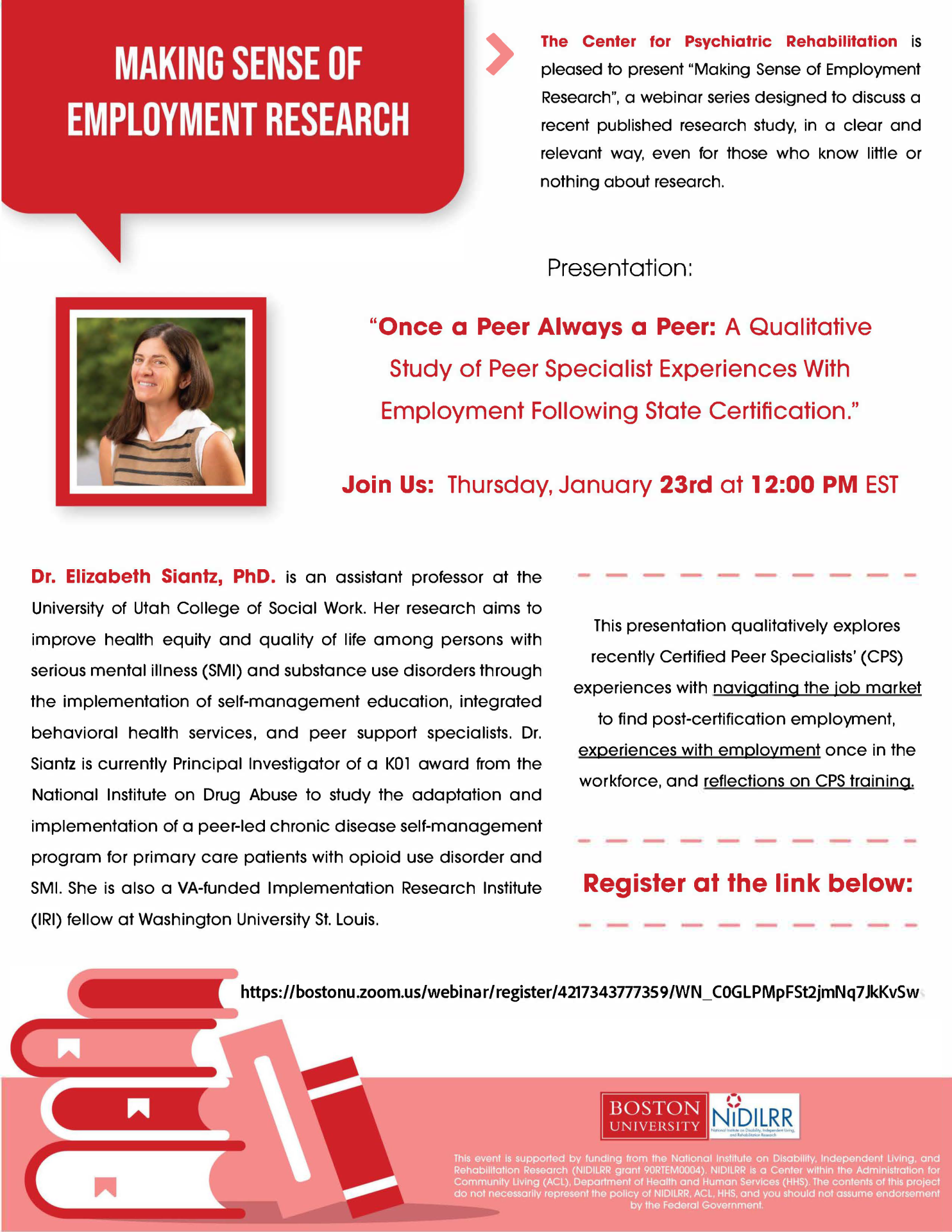 MSER: "’Once a Peer Always a Peer’: A Qualitative Study of Peer Specialist Experiences with Employment Following State Certification.” with Elizabeth Siantz, PhD. The Center for Psychiatric Rehabilitation is pleased to present “Making Sense of Employment Research”, a webinar series designed to discuss a recent published research study, in a clear and relevant way, even for those who know little or nothing about research. “’Once a peer always a peer’: A qualitative study of peer specialist experiences with employment following state certification.” This presentation qualitatively explores recently certified Peer Specialists’ experiences with navigating the job market to find post-certification employment, experiences with employment once in the workforce, and reflections on CPS training. Dr. Siantz is an assistant professor at the University of Utah College of Social Work. Her research aims to improve health equity and quality of life among persons with serious mental illness (SMI) and substance use disorders through the implementation of self-management education, integrated behavioral health services, and peer support specialists. Dr. Siantz is currently PI of a K01 award from the National Institute on Drug Abuse to study the adaptation and implementation of a peer-led chronic disease self-management program for primary care patients with opioid use disorder and SMI. She is also a VA-funded Implementation Research Institute (IRI) fellow at Washington University St. Louis. Jan. 23rd @ 12:00 PM