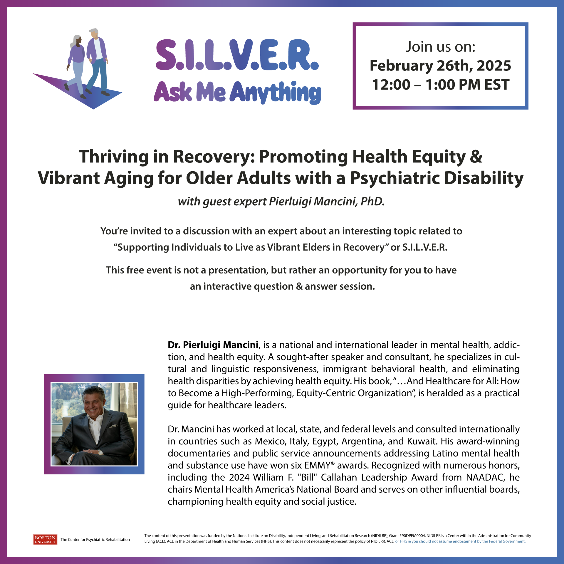  https://bostonu.zoom.us/webinar/register/6617381852254/WN_GaK8ivX8TZi6vrIkPgEdvg Wednesday, February 26th, 2025 12:00pm – 1:00 pm EST "Thriving in Recovery: Promoting Health Equity & Vibrant Aging for Older Adults with a Psychiatric Disability" With Guest Expert, Pierluigi Mancini PhD You’re invited to this discussion with an expert about this interesting topic related to “Supporting Individuals to Live as Vibrant Elders in Recovery” or S.I.L.V.E.R. This free event is not a presentation, but rather an opportunity for you to have an interactive questions & answer session. Dr. Pierluigi Mancini is a national and international leader in mental health, addiction, and health equity. A sought-after speaker and consultant, he specializes in cultural and linguistic responsiveness, immigrant behavioral health, and eliminating health disparities by achieving health equity. His book, …And Healthcare for All: How to Become a High-Performing, Equity-Centric Organization, is heralded as a practical guide for healthcare leaders and is available on Amazon. Dr. Mancini has worked at local, state, and federal levels and consulted internationally in countries such as Mexico, Italy, Egypt, Argentina, and Kuwait. His award-winning documentaries and public service announcements addressing Latino mental health and substance use have won six EMMY® awards. Recognized with numerous honors, including the 2024 William F. "Bill" Callahan Leadership Award from NAADAC, he chairs Mental Health America’s National Board and serves on other influential boards, championing health equity and social justice. To submit questions ahead of time, or to request any accessibility accommodations, please send an email to: lisakaye@bu.edu at least 72 hours prior to event.