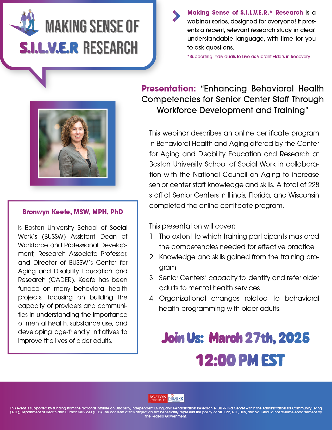 “March 27th, 2025, at 12:00 PM EST Making Sense of S.I.L.V.E.R.* Research is a webinar series, designed for everyone! It presents a recent, relevant research study in clear, understandable language, with time for you to ask questions. “Enhancing Behavioral Health Competencies for Senior Center Staff Through Workforce Development and Training” with Bronwyn Keefe MSW, MPH, PhD This webinar describes an online certificate program in Behavioral Health and Aging offered by the Center for Aging and Disability Education and Research at Boston University School of Social Work in collaboration with the National Council on Aging to increase senior center staff knowledge and skills. A total of 228 staff at Senior Centers in Illinois, Florida, and Wisconsin completed the online certificate program. This presentation will cover: 1. The extent to which training participants mastered the competencies needed for effective practice 2. Knowledge and skills gained from the training program 3. Senior Centers’ capacity to identify and refer older adults to mental health services 4. Organizational changes related to behavioral health programming with older adults. Bronwyn Keefe, MSW, MPH, PhD is Boston University School of Social Work’s (BUSSW) Assistant Dean of Workforce and Professional Development, Research Associate Professor, and Director of BUSSW’s Center for Aging and Disability Education and Research (CADER). Keefe has been funded on many behavioral health projects, focusing on building the capacity of providers and communities in understanding the importance of mental health, substance use, and developing age-friendly initiatives to improve the lives of older adults. The Center for Psychiatric Rehabilitation is committed to making our events accessible to everyone. Please let us know if you require an accommodation or service to fully participate by sending a message to: psyrehab@gmail.com or jkburkem@bu.edu *Supporting Individuals to Live as Vibrant Elders in Recovery”