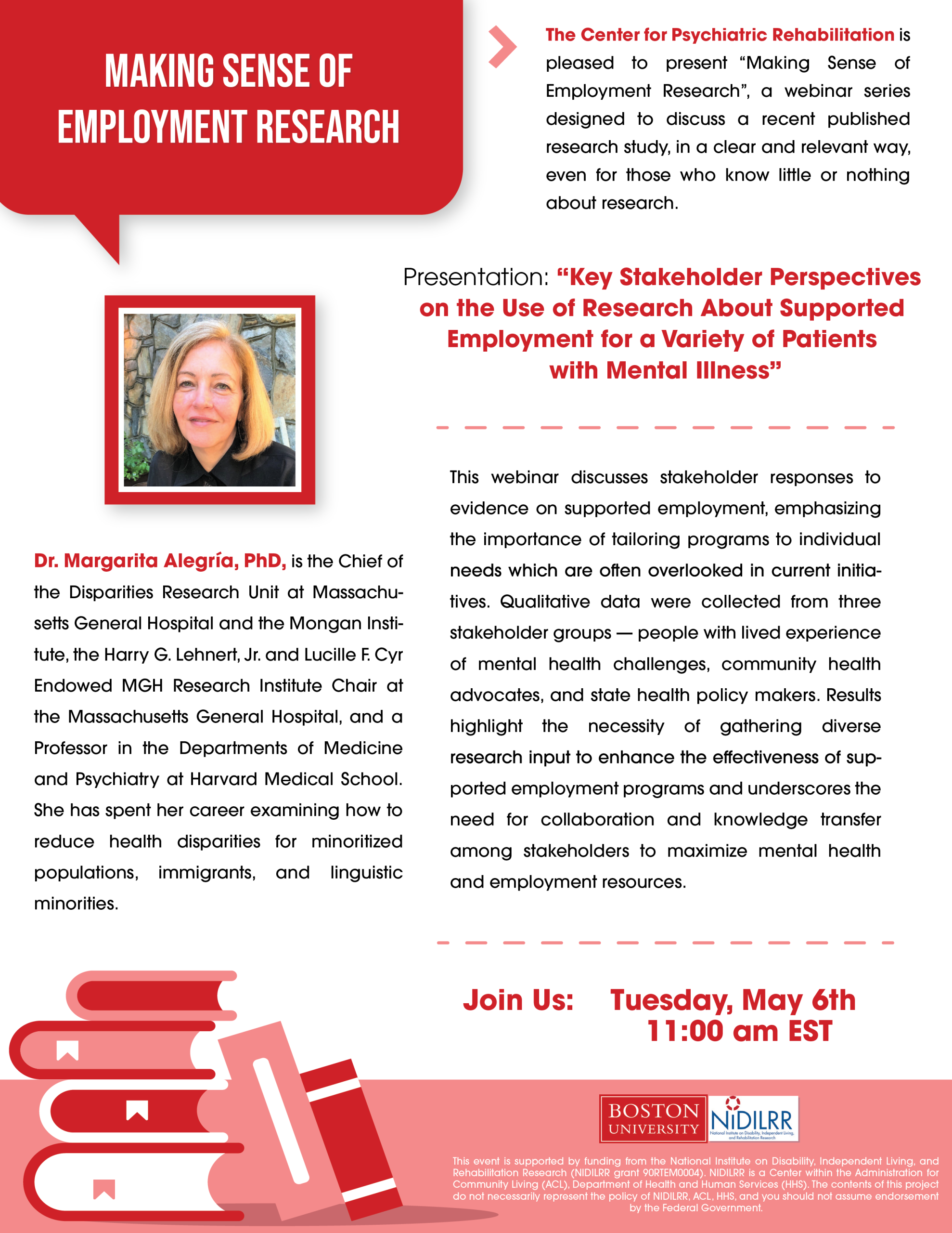 May 6th, 2025 11:00am EST The Center for Psychiatric Rehabilitation is pleased to present “Making Sense of Employment Research”, a webinar series designed to discuss a recent published research study, in a clear and relevant way, even for those who know little or nothing about research. Presentation: "Key Stakeholder Perspectives on the Use of Research About Supported Employment for a Variety of Patients with Mental Illness" with guest speaker, Dr. Margarita Alegría, PhD. This webinar discusses stakeholder responses to evidence on supported employment, emphasizing the importance of tailoring programs to individual needs which are often overlooked in current initiatives. Qualitative data were collected from three stakeholder groups — people with lived experience of mental health challenges, community health advocates, and state health policy makers. Results highlight the necessity of gathering diverse research input to enhance the effectiveness of supported employment programs and underscores the need for collaboration and knowledge transfer among stakeholders to maximize mental health and employment resources. Dr. Margarita Alegría, PhD, is the Chief of the Disparities Research Unit at Massachusetts General Hospital and the Mongan Institute, the Harry G. Lehnert, Jr. and Lucille F. Cyr Endowed MGH Research Institute Chair at the Massachusetts General Hospital, and a Professor in the Departments of Medicine and Psychiatry at Harvard Medical School. She has spent her career examining how to reduce health disparities for minoritized populations, immigrants, and linguistic minorities. This event is supported by funding from the National Institute on Disability, Independent Living, and Rehabilitation Research (NIDILRR grant 90RTEM0004). NIDILRR is a Center within the Administration for Community Living (ACL), Department of Health and Human Services (HHS). The contents of this project do not necessarily represent the policy of NIDILRR, ACL, HHS, and you should not assume endorsement.