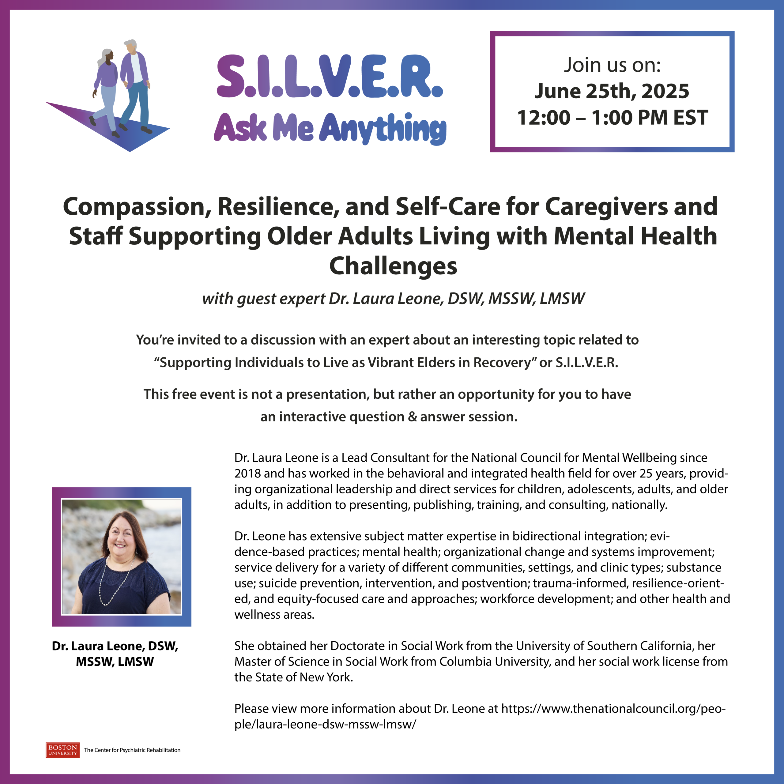 You’re invited to a discussion with an expert about an interesting topic related to “Supporting Individuals to Live as Vibrant Elders in Recovery” or S.I.L.V.E.R. 

This free event is not a presentation, but rather an opportunity for you to have an interactive question & answer session.  

Dr. Laura Leone is a Lead Consultant for the National Council for Mental Wellbeing since 2018 and has worked in the behavioral and integrated health field for over 25 years, providing organizational leadership and direct services for children, adolescents, adults, and older adults, in addition to presenting, publishing, training, and consulting, nationally.   Dr. Leone has extensive subject matter expertise in bidirectional integration; evidence-based practices; mental health; organizational change and systems improvement; service delivery for a variety of different communities, settings, and clinic types; substance use; suicide prevention, intervention, and postvention; trauma-informed, resilience-oriented, and equity-focused care and approaches; workforce development; and other health and wellness areas.   She obtained her Doctorate in Social Work from the University of Southern California, her Master of Science in Social Work from Columbia University, and her social work license from the State of New York.  

To submit questions ahead of time, or to request any accessibility accommodations, please send an email to: lisakaye@bu.edu at least 72 hours prior to event.

This event is supported by funding from the National Institute on Disability, Independent Living, and Rehabilitation Research. NIDILRR is a Center within the Administration for Community Living (ACL), Department of Health and Human Services (HHS). The contents of this project do not necessarily represent the policy of NIDILRR, ACL, HHS, and you should not assume endorsement by the Federal Government.

Registration Link:

https://bostonu.zoom.us/webinar/register/WN_R5e_9x7MTrCyxIqGlJv_rQ