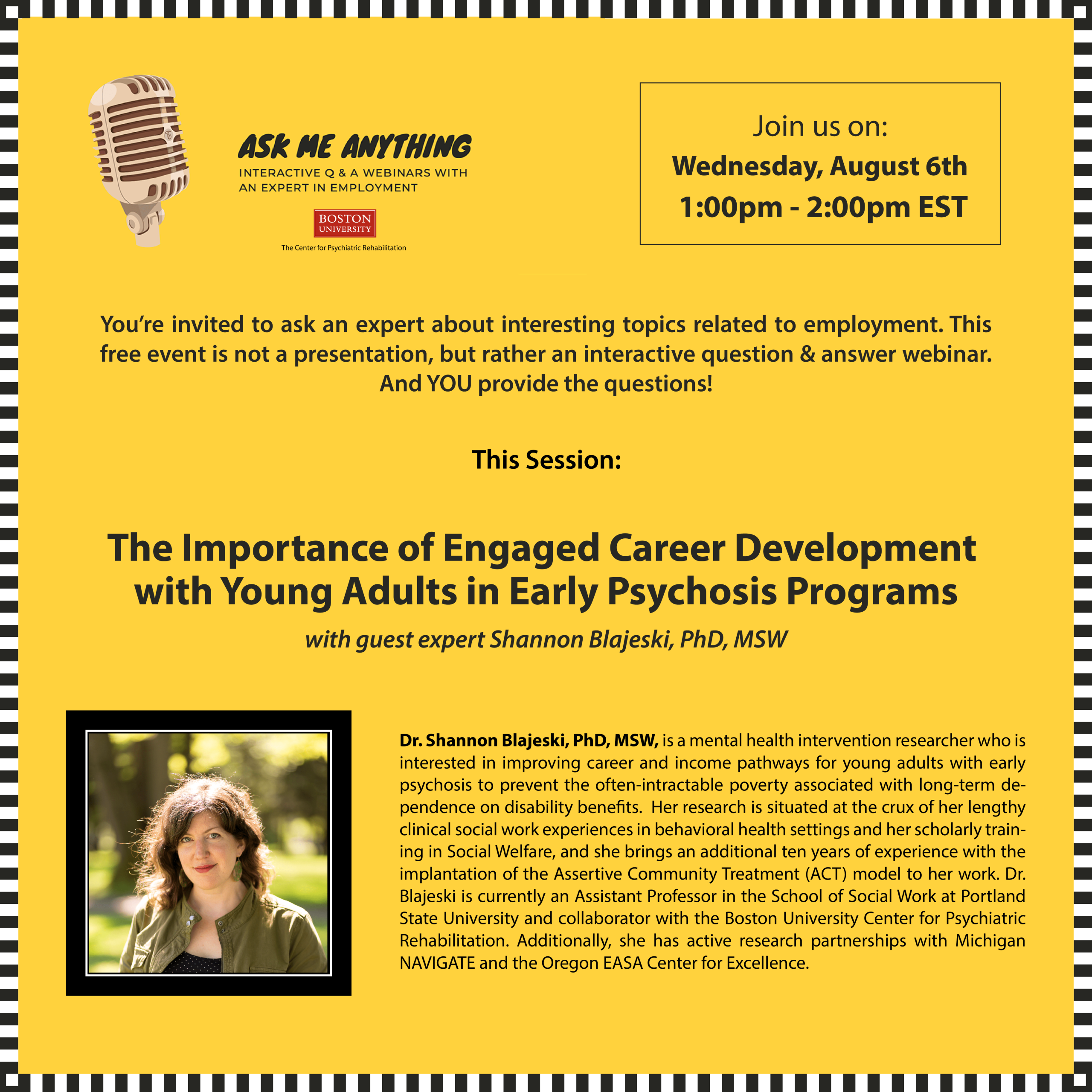 Ask Me Anything about Employment: "The Importance of Engaged Career Development with Young Adults in Early Psychosis Programs", with guest expert Shannon Blajeski, PhD, MSW You’re invited to ask an expert about interesting topics related to employment. This free event is not a presentation, but rather an interactive question & answer webinar. And YOU provide the questions! This session: "The Importance of Engaged Career Development with Young Adults in Early Psychosis Programs", with guest expert Shannon Blajeski, PhD, MSW. Dr. Blajeski is a mental health intervention researcher who is interested in improving career and income pathways for young adults with early psychosis to prevent the often-intractable poverty associated with long-term dependence on disability benefits. Her research is situated at the crux of her lengthy clinical social work experiences in behavioral health settings and her scholarly training in Social Welfare, and she brings an additional ten years of experience with the implantation of the Assertive Community Treatment (ACT) model to her work. Dr. Blajeski is currently an Assistant Professor in the School of Social Work at Portland State University and collaborator with the Boston University Center for Psychiatric Rehabilitation. Additionally, she has active research partnerships with Michigan NAVIGATE and the Oregon EASA Center for Excellence. To submit questions ahead of time, or to request any accessibility accommodations, please send an email to: lisakaye@bu.edu at least 72 hours prior to event.