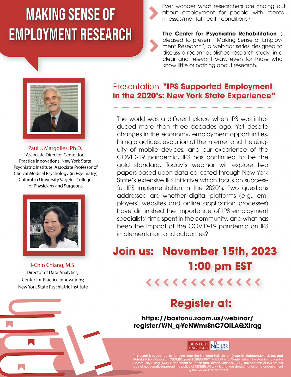 Making Sense of Employment Research: IPS Supported Employment in the 2020’s: New York State Experience Date & Time: Nov 15, 2023 01:00 PM The world was a different place when IPS was introduced more than three decades ago. Yet despite changes in the economy, employment opportunities, hiring practices, evolution of the Internet and the ubiquity of mobile devices, and our experience of the COVID-19 pandemic, IPS has continued to be the gold standard. Today’s webinar will explore two papers based upon data collected through New York State’s extensive IPS initiative which focus on successful IPS implementation in the 2020’s. Two questions addressed are whether digital platforms (e.g., employers’ websites and online application processes) have diminished the importance of IPS employment specialists’ time spent in the community, and what has been the impact of the COVID-19 pandemic on IPS implementation and outcomes? Paul J. Margolies, Ph.D. is Associate Director for Practice Innovation and Implementation at the Center for Practice Innovations at Columbia Psychiatry (CPI), located at New York State Psychiatric Institute and Associate Professor of Clinical Medical Psychology (in Psychiatry) at Columbia University Vagelos College of Physicians and Surgeons. Dr. Margolies is a licensed psychologist who received his doctoral degree in clinical psychology from the State University of New York at Stony Brook. I-Chin Chiang, M.S. is Director of Data Analytics at the Center for Practice Innovations at Columbia Psychiatry (CPI), located at New York State Psychiatric Institute. Ms. Chiang received her training in computer science from the California State University, Fullerton and the University of California, Irvine, and considers herself as a generalist with experience in database development, data analysis & reporting, and quality assurance testing. 