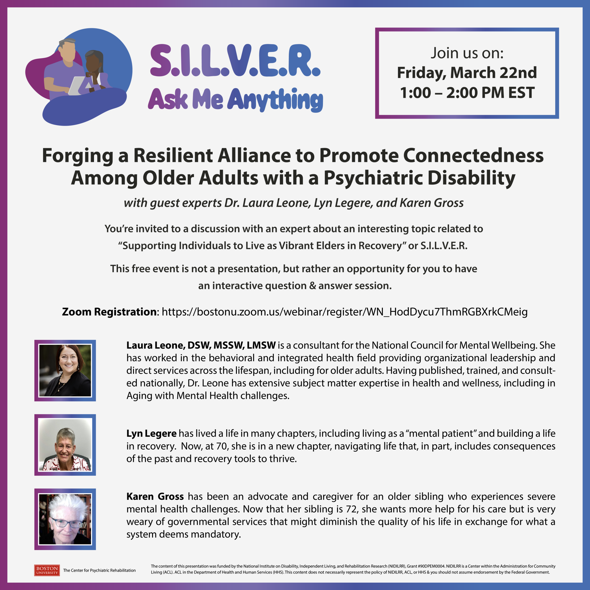 S.I.L.V.E.R. Ask Me Anything. Join us on: Friday, March 22nd, 1:00 – 2:00 PM EST. Forging a Resilient Alliance to Promote Connectedness Among Older Adults with a Psychiatric Disability with guest experts Dr. Laura Leone, Lyn Legere, and Karen Gross. You’re invited to a discussion with an expert about an interesting topic related to 'Supporting Individuals to Live as Vibrant Elders in Recovery' or S.I.L.V.E.R. This free event is not a presentation, but rather an opportunity for you to have an interactive question & answer session. Zoom Registration: [URL provided]. Laura Leone, DSW, MSSW, LMSW is a consultant for the National Council for Mental Wellbeing. She has worked in the behavioral and integrated health field providing organizational leadership and direct services across the lifespan, including for older adults. Having published, trained, and consulted nationally, Dr. Leone has extensive subject matter expertise in health and wellness, including in Aging with Mental Health challenges. Lyn Legere has lived a life in many chapters, including living as a 'mental patient' and building a life in recovery. Now, at 70, she is in a new chapter, navigating life that, in part, includes consequences of the past and recovery tools to thrive. Karen Gross has been an advocate and caregiver for an older sibling who experiences severe mental health challenges. Now that her sibling is 72, she wants more help for his care but is very weary of governmental services that might diminish the quality of his life in exchange for what a system deems mandatory. The content of this presentation was funded by the National Institute on Disability, Independent Living, and Rehabilitation Research (NIDILRR), ACL, HHS, and the Department of Health and Human Services (HHS). This content does not necessarily represent the policy of NIDILRR, ACL, or HHS, and you should not assume endorsement by the Federal Government.