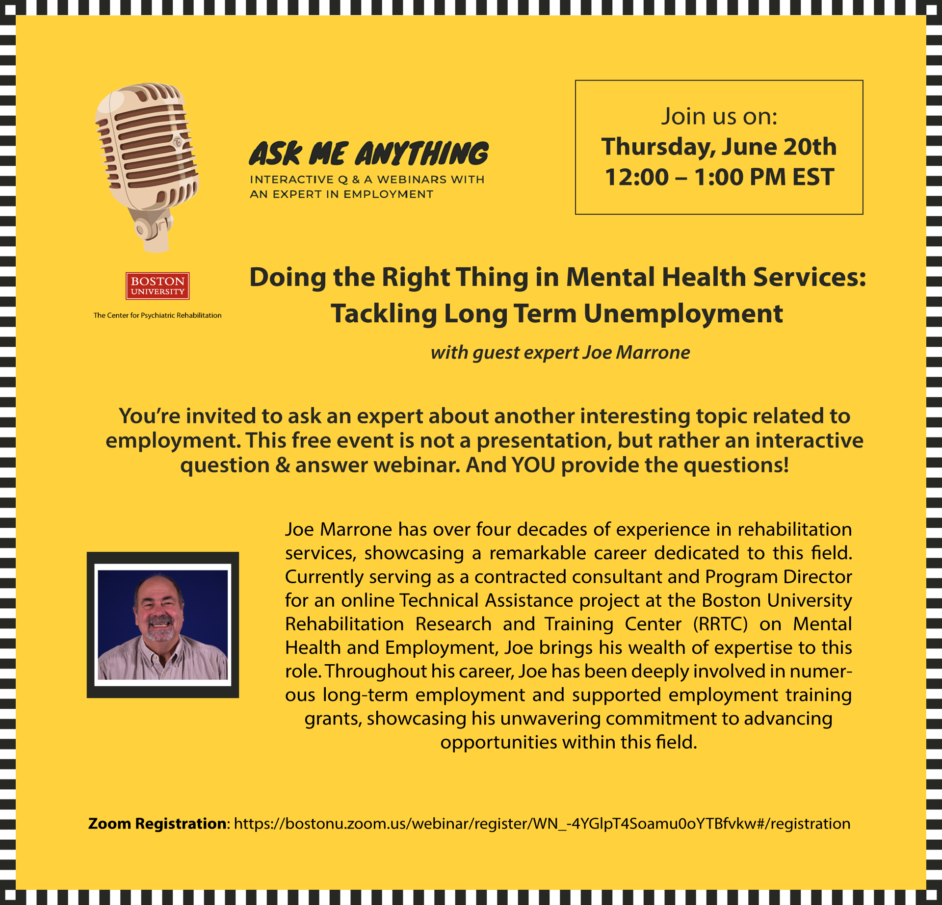 Ask Me Anything about Employment - Doing the Right Thing in Mental Health Services: Tackling Long Term Unemployment with guest expert Joe Marrone You’re invited to ask an expert about another interesting topic related to employment. This free event is not a presentation, but rather an interactive question & answer webinar. And YOU provide the questions! Joe Marrone has over four decades of experience in rehabilitation services, showcasing a remarkable career dedicated to this field. Currently serving as a contracted consultant and Program Director for an online Technical Assistance project at the Boston University Rehabilitation Research and Training Center (RRTC) on Mental Health and Employment, Joe brings his wealth of expertise to this role. Throughout his career, Joe has been deeply involved in numerous long-term employment and supported employment training grants, showcasing his unwavering commitment to advancing opportunities within this field. Submit webinar questions before the webinar to: Lisa Krystynak at lisakaye@bu.edu Boston University provides reasonable accommodation upon request. Please send an email to lisakaye@bu.edu at least 14 days prior to the event with the specific accommodations you require. If less than 14 days remain until the event, please submit your request the same day you register, or as soon as possible, so we can make every effort to accommodate you.